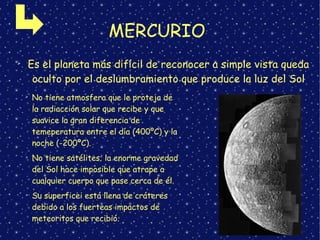 MERCURIO
➢
Es el planeta más difícil de reconocer a simple vista queda
oculto por el deslumbramiento que produce la luz del Sol
➢
No tiene atmosfera que le proteja de
la radiacción solar que recibe y que
suavice la gran diferencia de
temeperatura entre el día (400ºC) y la
noche (-200ºC).
➢
No tiene satélites; la enorme gravedad
del Sol hace imposible que atrape a
cualquier cuerpo que pase cerca de él.
➢
Su superficei está llena de cráteres
debido a los fuerteas impactos de
meteoritos que recibió.
 