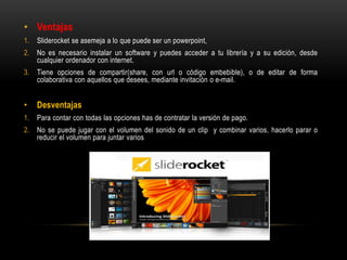 • Ventajas
1. Sliderocket se asemeja a lo que puede ser un powerpoint,
2. No es necesario instalar un software y puedes acceder a tu librería y a su edición, desde
cualquier ordenador con internet.
3. Tiene opciones de compartir(share, con url o código embebible), o de editar de forma
colaborativa con aquellos que desees, mediante invitación o e-mail.
• Desventajas
1. Para contar con todas las opciones has de contratar la versión de pago.
2. No se puede jugar con el volumen del sonido de un clip y combinar varios, hacerlo parar o
reducir el volumen para juntar varios
 