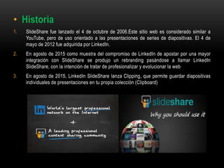 • Historia
1. SlideShare fue lanzado el 4 de octubre de 2006.Este sitio web es considerado similar a
YouTube, pero de uso orientado a las presentaciones de series de diapositivas. El 4 de
mayo de 2012 fue adquirida por LinkedIn.
2. En agosto de 2015 como muestra del compromiso de LinkedIn de apostar por una mayor
integración con SlideShare se produjo un rebranding pasándose a llamar LinkedIn
SlideShare, con la intención de tratar de profesionalizar y evolucionar la web
3. En agosto de 2015, LinkedIn SlideShare lanza Clipping, que permite guardar diapositivas
individuales de presentaciones en tu propia colección (Clipboard)
 