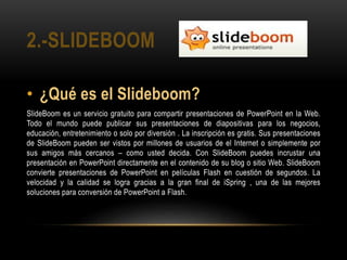 2.-SLIDEBOOM
• ¿Qué es el Slideboom?
SlideBoom es un servicio gratuito para compartir presentaciones de PowerPoint en la Web.
Todo el mundo puede publicar sus presentaciones de diapositivas para los negocios,
educación, entretenimiento o solo por diversión . La inscripción es gratis. Sus presentaciones
de SlideBoom pueden ser vistos por millones de usuarios de el Internet o simplemente por
sus amigos más cercanos – como usted decida. Con SlideBoom puedes incrustar una
presentación en PowerPoint directamente en el contenido de su blog o sitio Web. SlideBoom
convierte presentaciones de PowerPoint en películas Flash en cuestión de segundos. La
velocidad y la calidad se logra gracias a la gran final de iSpring , una de las mejores
soluciones para conversión de PowerPoint a Flash.
 