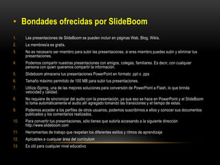 • Bondades ofrecidas por SlideBoom
1. Las presentaciones de SlideBoom se pueden incluir en páginas Web, Blog, Wikis.
2. La membresía es gratis.
3. No es necesario ser miembro para subir las presentaciones, si eres miembro puedes subir y eliminar tus
presentaciones.
4. Podemos compartir nuestras presentaciones con amigos, colegas, familiares. Es decir, con cualquier
persona con quien queramos compartir la información.
5. Slideboom almacena tus presentaciones PowerPoint en formato .ppt o .pps
6. Tamaño máximo permitido de 100 MB para subir tus presentaciones.
7. Utiliza iSpring, una de las mejores soluciones para conversión de PowerPoint a Flash, lo que brinda
velocidad y calidad.
8. No requiere de sincronizar del audio con la presentación, ya que eso se hace en PowerPoint y el SlideBoom
lo toma automáticamente el audio allí agregado tomando las transiciones y el tiempo de estas.
9. Podemos acceder a los perfiles de otros usuarios, podemos suscribirnos a ellos y conocer sus documentos
publicados y los comentarios realizados.
10. Para convertir tus presentaciones, sólo tienes que subirla accesando a la siguiente dirección
http://www.slideboom.com
11. Herramientas de trabajo que respetan los diferentes estilos y ritmos de aprendizaje
12. Aplicables a cualquier área del currículum
13. Es útil para cualquier nivel educativo
 