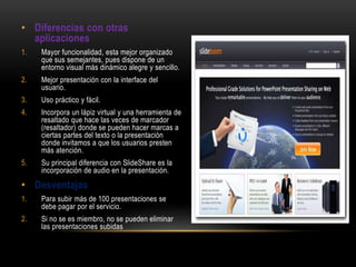 • Diferencias con otras
aplicaciones
1. Mayor funcionalidad, esta mejor organizado
que sus semejantes, pues dispone de un
entorno visual más dinámico alegre y sencillo.
2. Mejor presentación con la interface del
usuario.
3. Uso práctico y fácil.
4. Incorpora un lápiz virtual y una herramienta de
resaltado que hace las veces de marcador
(resaltador) donde se pueden hacer marcas a
ciertas partes del texto o la presentación
donde invitamos a que los usuarios presten
más atención.
5. Su principal diferencia con SlideShare es la
incorporación de audio en la presentación.
• Desventajas
1. Para subir más de 100 presentaciones se
debe pagar por el servicio.
2. Si no se es miembro, no se pueden eliminar
las presentaciones subidas
 