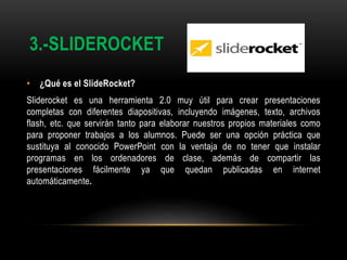 3.-SLIDEROCKET
• ¿Qué es el SlideRocket?
Sliderocket es una herramienta 2.0 muy útil para crear presentaciones
completas con diferentes diapositivas, incluyendo imágenes, texto, archivos
flash, etc. que servirán tanto para elaborar nuestros propios materiales como
para proponer trabajos a los alumnos. Puede ser una opción práctica que
sustituya al conocido PowerPoint con la ventaja de no tener que instalar
programas en los ordenadores de clase, además de compartir las
presentaciones fácilmente ya que quedan publicadas en internet
automáticamente.
 