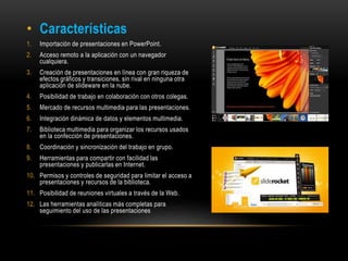 • Características
1. Importación de presentaciones en PowerPoint.
2. Acceso remoto a la aplicación con un navegador
cualquiera.
3. Creación de presentaciones en línea con gran riqueza de
efectos gráficos y transiciones, sin rival en ninguna otra
aplicación de slideware en la nube.
4. Posibilidad de trabajo en colaboración con otros colegas.
5. Mercado de recursos multimedia para las presentaciones.
6. Integración dinámica de datos y elementos multimedia.
7. Biblioteca multimedia para organizar los recursos usados
en la confección de presentaciones.
8. Coordinación y sincronización del trabajo en grupo.
9. Herramientas para compartir con facilidad las
presentaciones y publicarlas en Internet.
10. Permisos y controles de seguridad para limitar el acceso a
presentaciones y recursos de la biblioteca.
11. Posibilidad de reuniones virtuales a través de la Web.
12. Las herramientas analíticas más completas para
seguimiento del uso de las presentaciones
 