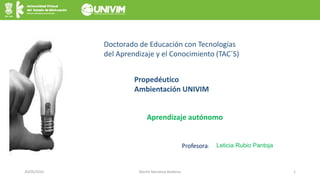 20/05/2016 Martín Mendoza Balderas 1
Aprendizaje autónomo
Doctorado de Educación con Tecnologías
del Aprendizaje y el Conocimiento (TAC´S)
Propedéutico
Ambientación UNIVIM
Profesora: Leticia Rubio Pantoja
 