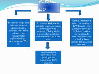 WEB
2.0
El término Web 2.0 fue
acuñado por el americano
Dale Dougherty de la
editorial O'Reilly Media
durante el desarrollo de
una conferencia en el año
2004.
El término surgió para
referirse a nuevos
sitios web que se
diferenciaban de los
sitios web más
tradicionales
englobados bajo la
denominación Web
1.0.
La característica
diferencial es la
participación
colaborativa de los
usuarios.
Como alternativa
web 2.0 se encuentra
la Wikipedia en la
cual los usuarios que
lo deseen pueden
participar en la
construcción de sus
artículos. Poco
tiempo después, en el
año 2005.
 