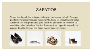 ZAPATOS
◦ Ya nos han llegado las imágenes del nuevo catálogo de calzado Zara que
puedes llevar esta primavera-verano 2016. Entre los modelos que puedes
combinar con tu ropa favorita para vestir tus pies están las como no, las
sandalias, palas, bailarinas, bambas, los mocasines, deportivos con flecos,
zapatos de salón, botines con flecos y deportivas con encaje.