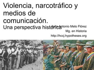 Violencia, narcotráfico y
medios de
comunicación.
Una perspectiva históricaJairo Antonio Melo Flórez
Mg. en Historia
http://hccj.hypotheses.org
 