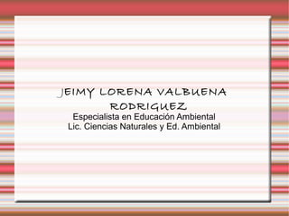 JEIMY LORENA VALBUENA
RODRIGUEZ
Especialista en Educación Ambiental
Lic. Ciencias Naturales y Ed. Ambiental
 