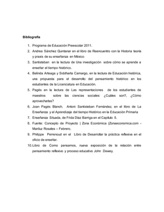 Bibliografía
1. Programa de Educación Preescolar 2011.
2. Andrea Sánchez Quintanar en el libro de Reencuentro con la Historia teoría
y praxis de su enseñanza en México
3. Santisteban en la lectura de Una investigación sobre cómo se aprende a
enseñar el tiempo histórico.
4. Belinda Arteaga y Siddharta Camargo, en la lectura de Educación histórica,
una propuesta para el desarrollo del pensamiento histórico en los
estudiantes de la Licenciatura en Educación.
5. Pagés en la lectura de Las representaciones de los estudiantes de
maestros sobre las ciencias sociales: ¿Cuáles son?, ¿Cómo
aprovecharlas?
6. Joan Pagés Blanch, Antoni Santisteban Fernández, en el libro de La
Enseñanza y el Aprendizaje del tiempo Histórico en la Educación Primaria
7. Enseñanza Situada, de Frida Díaz Barriga en el Capítulo 5.
8. Fuente: Concepto de Proyecto | Zona Económica (Zonaeconomica.com -
Mariluz Rosales – Febrero.
9. Philippe Perrenoud en el Libro de Desarrollar la práctica reflexiva en el
oficio de enseñar.
10.Libro de Como pensamos, nueva exposición de la relación entre
pensamiento reflexivo y proceso educativo John Dewey.
 
