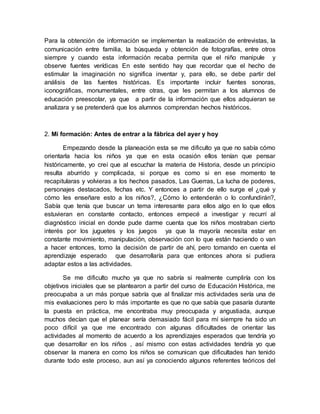 Para la obtención de información se implementan la realización de entrevistas, la
comunicación entre familia, la búsqueda y obtención de fotografías, entre otros
siempre y cuando esta información recaba permita que el niño manipule y
observe fuentes verídicas En este sentido hay que recordar que el hecho de
estimular la imaginación no significa inventar y, para ello, se debe partir del
análisis de las fuentes históricas. Es importante incluir fuentes sonoras,
iconográficas, monumentales, entre otras, que les permitan a los alumnos de
educación preescolar, ya que a partir de la información que ellos adquieran se
analizara y se pretenderá que los alumnos comprendan hechos históricos.
2. Mi formación: Antes de entrar a la fábrica del ayer y hoy
Empezando desde la planeación esta se me dificulto ya que no sabía cómo
orientarla hacia los niños ya que en esta ocasión ellos tenían que pensar
históricamente, yo creí que al escuchar la materia de Historia, desde un principio
resulta aburrido y complicada, si porque es como si en ese momento te
recapitularas y volvieras a los hechos pasados, Las Guerras, La lucha de poderes,
personajes destacados, fechas etc. Y entonces a partir de ello surge el ¿qué y
cómo les enseñare esto a los niños?, ¿Cómo lo entenderán o lo confundirán?,
Sabía que tenía que buscar un tema interesante para ellos algo en lo que ellos
estuvieran en constante contacto, entonces empecé a investigar y recurrí al
diagnóstico inicial en donde pude darme cuenta que los niños mostraban cierto
interés por los juguetes y los juegos ya que la mayoría necesita estar en
constante movimiento, manipulación, observación con lo que están haciendo o van
a hacer entonces, tomo la decisión de partir de ahí, pero tomando en cuenta el
aprendizaje esperado que desarrollaría para que entonces ahora si pudiera
adaptar estos a las actividades.
Se me dificulto mucho ya que no sabría si realmente cumpliría con los
objetivos iniciales que se plantearon a partir del curso de Educación Histórica, me
preocupaba a un más porque sabría que al finalizar mis actividades sería una de
mis evaluaciones pero lo más importante es que no que sabía que pasaría durante
la puesta en práctica, me encontraba muy preocupada y angustiada, aunque
muchos decían que el planear sería demasiado fácil para mí siempre ha sido un
poco difícil ya que me encontrado con algunas dificultades de orientar las
actividades al momento de acuerdo a los aprendizajes esperados que tendría yo
que desarrollar en los niños , así mismo con estas actividades tendría yo que
observar la manera en como los niños se comunican que dificultades han tenido
durante todo este proceso, aun así ya conociendo algunos referentes teóricos del
 