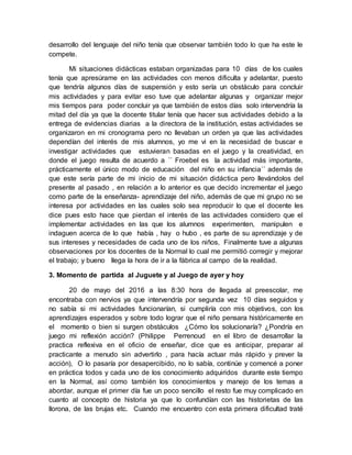 desarrollo del lenguaje del niño tenía que observar también todo lo que ha este le
compete.
Mi situaciones didácticas estaban organizadas para 10 días de los cuales
tenía que apresúrame en las actividades con menos dificulta y adelantar, puesto
que tendría algunos días de suspensión y esto sería un obstáculo para concluir
mis actividades y para evitar eso tuve que adelantar algunas y organizar mejor
mis tiempos para poder concluir ya que también de estos días solo intervendría la
mitad del día ya que la docente titular tenía que hacer sus actividades debido a la
entrega de evidencias diarias a la directora de la institución, estas actividades se
organizaron en mi cronograma pero no llevaban un orden ya que las actividades
dependían del interés de mis alumnos, yo me vi en la necesidad de buscar e
investigar actividades que estuvieran basadas en el juego y la creatividad, en
donde el juego resulta de acuerdo a ´´ Froebel es la actividad más importante,
prácticamente el único modo de educación del niño en su infancia´´ además de
que este sería parte de mi inicio de mi situación didáctica pero llevándolos del
presente al pasado , en relación a lo anterior es que decido incrementar el juego
como parte de la enseñanza- aprendizaje del niño, además de que mi grupo no se
interesa por actividades en las cuales solo sea reproducir lo que el docente les
dice pues esto hace que pierdan el interés de las actividades considero que el
implementar actividades en las que los alumnos experimenten, manipulen e
indaguen acerca de lo que había , hay o hubo , es parte de su aprendizaje y de
sus intereses y necesidades de cada uno de los niños, Finalmente tuve a algunas
observaciones por los docentes de la Normal lo cual me permitió corregir y mejorar
el trabajo; y bueno llega la hora de ir a la fábrica al campo de la realidad.
3. Momento de partida al Juguete y al Juego de ayer y hoy
20 de mayo del 2016 a las 8:30 hora de llegada al preescolar, me
encontraba con nervios ya que intervendría por segunda vez 10 días seguidos y
no sabía si mi actividades funcionarían, si cumpliría con mis objetivos, con los
aprendizajes esperados y sobre todo lograr que el niño pensara históricamente en
el momento o bien si surgen obstáculos ¿Cómo los solucionaría? ¿Pondría en
juego mi reflexión acción? (Philippe Perrenoud en el libro de desarrollar la
practica reflexiva en el oficio de enseñar, dice que es anticipar, preparar al
practicante a menudo sin advertirlo , para hacía actuar más rápido y prever la
acción), O lo pasaría por desapercibido, no lo sabía, continúe y comencé a poner
en práctica todos y cada uno de los conocimiento adquiridos durante este tiempo
en la Normal, así como también los conocimientos y manejo de los temas a
abordar, aunque el primer día fue un poco sencillo el resto fue muy complicado en
cuanto al concepto de historia ya que lo confundían con las historietas de las
llorona, de las brujas etc. Cuando me encuentro con esta primera dificultad traté
 