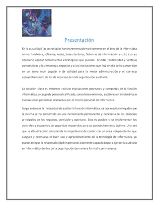 Presentación
En la actualidad las tecnologías han incrementado masivamente en el área de la informática
como: hardware, software, redes, bases de datos, Sistemas de información etc. Lo cual es
necesario aplicar herramientas estratégicas que puedan brindar rentabilidad y ventajas
competitivas a las empresas, negocios y a las instituciones que hoy en día se ha convertido
en un tema muy popular y de utilidad para la mejor administración y el correcto
aprovechamiento de los de recursos de toda organización auditada.
La solución clara es entonces realizar evaluaciones oportunas y completas de la función
informática, a cargo de personal calificado, consultores externos, auditores en informática o
evaluaciones periódicas realizadas por el mismo personal de informática.
Surge entonces la necesidad de auditar la función informática, ya que resulta innegable que
la misma se ha convertido en una herramienta permanente y necesaria de los procesos
principales de los negocios, confiable y oportuno. Esto es posible si se implementan los
controles y esquemas de seguridad requeridos para su aprovechamiento óptimo. Una vez
que la alta dirección comprenda la importancia de contar con un área independiente que
asegure y promueva el buen uso y aprovechamiento de la tecnología de informática, ya
puede delegar la responsabilidad en personal altamente capacitado para ejercer la auditoría
en informática dentro de la organización de manera formal y permanente.
 