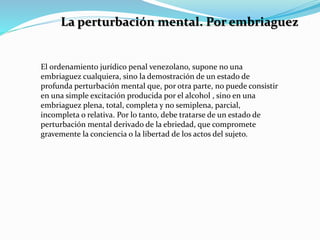 La perturbación mental. Por embriaguez
El ordenamiento jurídico penal venezolano, supone no una
embriaguez cualquiera, sino la demostración de un estado de
profunda perturbación mental que, por otra parte, no puede consistir
en una simple excitación producida por el alcohol , sino en una
embriaguez plena, total, completa y no semiplena, parcial,
incompleta o relativa. Por lo tanto, debe tratarse de un estado de
perturbación mental derivado de la ebriedad, que compromete
gravemente la conciencia o la libertad de los actos del sujeto.
 