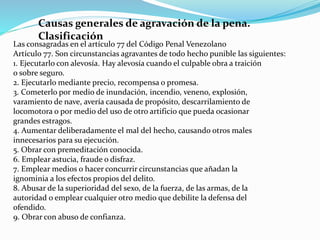 Causas generales de agravación de la pena.
Clasificación
Las consagradas en el artículo 77 del Código Penal Venezolano
Artículo 77. Son circunstancias agravantes de todo hecho punible las siguientes:
1. Ejecutarlo con alevosía. Hay alevosía cuando el culpable obra a traición
o sobre seguro.
2. Ejecutarlo mediante precio, recompensa o promesa.
3. Cometerlo por medio de inundación, incendio, veneno, explosión,
varamiento de nave, avería causada de propósito, descarrilamiento de
locomotora o por medio del uso de otro artificio que pueda ocasionar
grandes estragos.
4. Aumentar deliberadamente el mal del hecho, causando otros males
innecesarios para su ejecución.
5. Obrar con premeditación conocida.
6. Emplear astucia, fraude o disfraz.
7. Emplear medios o hacer concurrir circunstancias que añadan la
ignominia a los efectos propios del delito.
8. Abusar de la superioridad del sexo, de la fuerza, de las armas, de la
autoridad o emplear cualquier otro medio que debilite la defensa del
ofendido.
9. Obrar con abuso de confianza.
 
