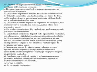 10. Cometer el hecho punible aprovechándose del incendio, naufragio,
inundación u otra calamidad semejante.
11. Ejecutarlo con armas o en unión de otras personas que aseguren o
proporcionen la impunidad.
12. Ejecutarlo en despoblado o de noche. Esta circunstancia la estimaran
los Tribunales atendiendo a las del delincuente y a los efectos del delito.
13. Ejecutarlo en desprecio o en ofensa de la autoridad pública o donde
esta se halle ejerciendo sus funciones.
14. Ejecutarlo con ofensa o desprecio del respeto que por su dignidad, edad
o sexo mereciere el ofendido, o en su morada, cuando éste no haya
provocado el suceso.
15. Ejecutarlo con escalamiento. Hay escalamiento cuando se entra por vía
que no es la destinada al efecto.
16. Ejecutarlo con rompimiento de pared, techo o pavimento o con fractura,
entendiéndose por esta toda fuerza, rotura, descomposición, demolición,
derribo o agujeramiento de paredes, terrenos o pavimentos, puertas,
ventanas, cerraduras, candados u otros utensilios o instrumentos que 14
sirvan para cerrar o impedir el paso o la entrada y de toda especie de
cerraduras, sean las que fueren.
17. Ser agraviado cónyuge del ofensor, o su ascendiente o hermano
legítimo, natural o adoptivo; o cónyuge de estos; o ascendientes,
descendientes o hermano legítimo de su cónyuge; o su pupilo, discípulo,
amigo íntimo o bienhechor.
18. Que el autor, con ocasión de ejecutar el hecho y para prepararse a
perpetrarlo, se hubiere embriagado deliberadamente, conforme se
establece en la numeral 1 del artículo 64.
19. Ser vago el culpable.
20. Ser por carácter pendenciero.
 