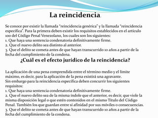 La reincidencia.
Se conoce por existir la llamada “reincidencia genérica” y la llamada “reincidencia
específica”. Para la primera deben existir los requisitos establecidos en el artículo
100 del Código Penal Venezolano, los cuales son los siguientes:
1. Que haya una sentencia condenatoria definitivamente firme.
2. Que el nuevo delito sea distinto al anterior.
3. Que el delito se cometa antes de que hayan transcurrido 10 años a partir de la
fecha del cumplimiento de la condena.
¿Cuál es el efecto jurídico de la reincidencia?
La aplicación de una pena comprendida entre el término medio y el límite
máximo, es decir, para la aplicación de la pena existirá una agravante.
Sin embargo para la reincidencia específica deben concurrir los siguientes
requisitos:
1. Que haya una sentencia condenatoria definitivamente firme.
2. Que el nuevo delito sea de la misma índole que el anterior, es decir, que viole la
misma disposición legal o que estén contenidos en el mismo Título del Código
Penal. También los que guardan entre sí afinidad por sus móviles o consecuencias.
3. Que el delito se cometa antes de que hayan transcurrido 10 años a partir de la
fecha del cumplimiento de la condena.
 