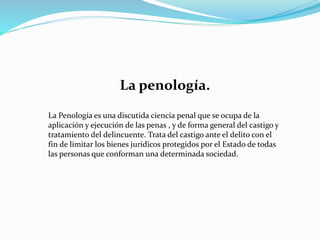 La penología.
La Penología es una discutida ciencia penal que se ocupa de la
aplicación y ejecución de las penas , y de forma general del castigo y
tratamiento del delincuente. Trata del castigo ante el delito con el
fin de limitar los bienes jurídicos protegidos por el Estado de todas
las personas que conforman una determinada sociedad.
 