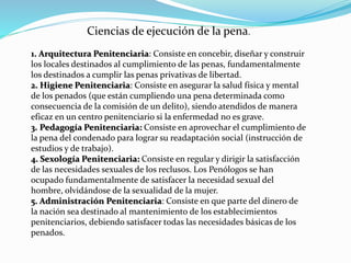 Ciencias de ejecución de la pena.
1. Arquitectura Penitenciaria: Consiste en concebir, diseñar y construir
los locales destinados al cumplimiento de las penas, fundamentalmente
los destinados a cumplir las penas privativas de libertad.
2. Higiene Penitenciaria: Consiste en asegurar la salud física y mental
de los penados (que están cumpliendo una pena determinada como
consecuencia de la comisión de un delito), siendo atendidos de manera
eficaz en un centro penitenciario si la enfermedad no es grave.
3. Pedagogía Penitenciaria: Consiste en aprovechar el cumplimiento de
la pena del condenado para lograr su readaptación social (instrucción de
estudios y de trabajo).
4. Sexología Penitenciaria: Consiste en regular y dirigir la satisfacción
de las necesidades sexuales de los reclusos. Los Penólogos se han
ocupado fundamentalmente de satisfacer la necesidad sexual del
hombre, olvidándose de la sexualidad de la mujer.
5. Administración Penitenciaria: Consiste en que parte del dinero de
la nación sea destinado al mantenimiento de los establecimientos
penitenciarios, debiendo satisfacer todas las necesidades básicas de los
penados.
 