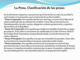 La Pena. Clasificación de las penas
Es el sufrimiento impuesto a una persona que le ha hecho un mal a la sociedad la
cual consiste en la privación o en la restricción de un bien jurídico.
• Penas Corporales: Son aquellas donde se le restringe o se priva de la libertad al
sujeto condenado por la comisión de un delito. Entre ellas se encuentran las
llamadaspresidio, prisión, arresto, relegación a colonia penitenciaria y expulsión
del territorio de la República.
• Penas No Corporales: Son aquellas que implican la pérdida de derechos o pagos
pecuniarios. Entre ellas se encuentran las establecida en el Libro Primero Título II
del Código Penal Venezolano comprendiendo desde su artículo 8 hasta el 36,
ambos inclusive.
• Penas Principales: Son aquellas a las que son sometidos los penados. Entre ellas
se encuentran las mencionadas en las penas corporales arriba citadas.
• Penas Accesorias: Son aquellas accesorias de la principal en virtud de que
provienen de estas. Entre ellas se encuentran la interdicción civil durante el tiempo
de la pena, la interdicción política mientras dure la pena, la sujeción a vigilancia de
una autoridad policial y una autoridad judicial y la suspensión del empleo.
 