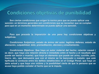 Son ciertas condiciones que exigen la norma para que se pueda aplicar una
sanción; en términos generales son condiciones que se necesitan que se cumplan
para que en un momento determinado se pueda aplicar una sanción.
Para que proceda la imposición de una pena hay condiciones objetivas y
subjetivas.
Condiciones Subjetivas: estado de ánimo del autor, legítima defensa, estado de
alienación, culpabilidad, dolo, premeditación, alevosía y ensañamiento.
Condiciones Objetivas: Que haya un autor material del hecho; relación causal (
es decir, que haya una relación directa e inmediata entre el hecho y el resultado que
puede ser lesión o muerte); que haya un elemento que puede ser arma, cuchillo, palo,
hierro, etc., que demuestre que con el mismo se ha lesionado o matado; que esté
tipificada la conducta entre los delitos establecidos en el Código Penal; que haya un
daño actual y que haya una víctima y la posibilidad cierta de que la persona que se
acusa haya podido cometer el hecho que se le imputa.
 