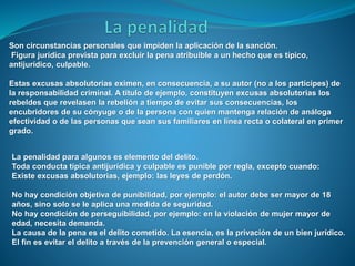 Son circunstancias personales que impiden la aplicación de la sanción.
Figura jurídica prevista para excluir la pena atribuible a un hecho que es típico,
antijurídico, culpable.
Estas excusas absolutorias eximen, en consecuencia, a su autor (no a los partícipes) de
la responsabilidad criminal. A título de ejemplo, constituyen excusas absolutorias los
rebeldes que revelasen la rebelión a tiempo de evitar sus consecuencias, los
encubridores de su cónyuge o de la persona con quien mantenga relación de análoga
efectividad o de las personas que sean sus familiares en línea recta o colateral en primer
grado.
La penalidad para algunos es elemento del delito.
Toda conducta típica antijurídica y culpable es punible por regla, excepto cuando:
Existe excusas absolutorias, ejemplo: las leyes de perdón.
No hay condición objetiva de punibilidad, por ejemplo: el autor debe ser mayor de 18
años, sino solo se le aplica una medida de seguridad.
No hay condición de perseguibilidad, por ejemplo: en la violación de mujer mayor de
edad, necesita demanda.
La causa de la pena es el delito cometido. La esencia, es la privación de un bien jurídico.
El fin es evitar el delito a través de la prevención general o especial.
 