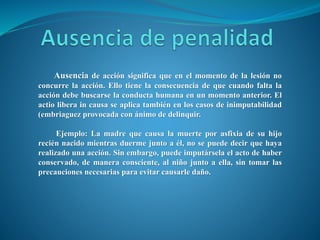 Ausencia de acción significa que en el momento de la lesión no
concurre la acción. Ello tiene la consecuencia de que cuando falta la
acción debe buscarse la conducta humana en un momento anterior. El
actio libera in causa se aplica también en los casos de inimputabilidad
(embriaguez provocada con ánimo de delinquir.
Ejemplo: La madre que causa la muerte por asfixia de su hijo
recién nacido mientras duerme junto a él, no se puede decir que haya
realizado una acción. Sin embargo, puede imputársela el acto de haber
conservado, de manera consciente, al niño junto a ella, sin tomar las
precauciones necesarias para evitar causarle daño.
 
