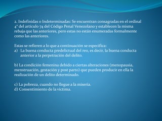 2. Indefinidas o Indeterminadas: Se encuentran consagradas en el ordinal
4° del artículo 74 del Código Penal Venezolano y establecen la misma
rebaja que las anteriores, pero estas no están enumeradas formalmente
como las anteriores.
Estas se refieren a lo que a continuación se especifica:
a) La buena conducta predelictual del reo, es decir, la buena conducta
anterior a la perpetración del delito.
b) La condición femenina debido a ciertas alteraciones (menopausia,
menstruación, gestación y post parto) que pueden producir en ella la
realización de un delito determinado.
c) La pobreza, cuando no llegue a la miseria.
d) Consentimiento de la víctima.
 