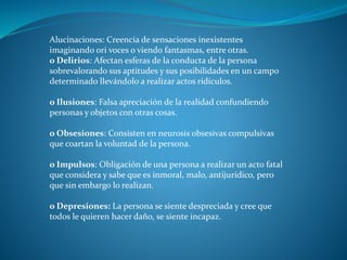 Alucinaciones: Creencia de sensaciones inexistentes
imaginando ori voces o viendo fantasmas, entre otras.
o Delirios: Afectan esferas de la conducta de la persona
sobrevalorando sus aptitudes y sus posibilidades en un campo
determinado llevándolo a realizar actos ridículos.
o Ilusiones: Falsa apreciación de la realidad confundiendo
personas y objetos con otras cosas.
o Obsesiones: Consisten en neurosis obsesivas compulsivas
que coartan la voluntad de la persona.
o Impulsos: Obligación de una persona a realizar un acto fatal
que considera y sabe que es inmoral, malo, antijurídico, pero
que sin embargo lo realizan.
o Depresiones: La persona se siente despreciada y cree que
todos le quieren hacer daño, se siente incapaz.
 