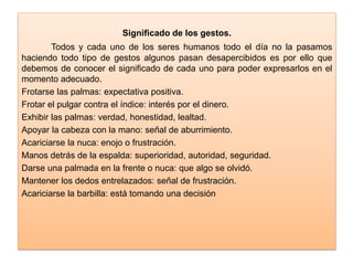 Significado de los gestos.
Todos y cada uno de los seres humanos todo el día no la pasamos
haciendo todo tipo de gestos algunos pasan desapercibidos es por ello que
debemos de conocer el significado de cada uno para poder expresarlos en el
momento adecuado.
Frotarse las palmas: expectativa positiva.
Frotar el pulgar contra el índice: interés por el dinero.
Exhibir las palmas: verdad, honestidad, lealtad.
Apoyar la cabeza con la mano: señal de aburrimiento.
Acariciarse la nuca: enojo o frustración.
Manos detrás de la espalda: superioridad, autoridad, seguridad.
Darse una palmada en la frente o nuca: que algo se olvidó.
Mantener los dedos entrelazados: señal de frustración.
Acariciarse la barbilla: está tomando una decisión
 