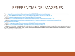 REFERENCIAS DE IMÁGENES
Fig.1.0 https://www.cozentic.com/wp-content/uploads/2015/09/Evolucion-tecnologia.jpg
Fig.1.0.1 http://www.abc.es/Media/201411/30/Imagen%20Quay%20(76690390)--644x390.jpg
Fig. 1.0.2 http://concepto.de/wp-content/uploads/2015/03/Madurez.jpg
Fig. 1.0.3 http://www.ideasdebabel.com/home/wp-content/uploads/2015/10/Incertidumbre-2.jpg
Fig. 1.0.3.1 http://www.webconsultas.com/sites/default/files/styles/encabezado_articulo/public/temas/afrontar-
crisis_0.jpg?itok=G89VyWhv
Fig. 1.0.3.2 https://prensapcv.files.wordpress.com/2013/12/inflacion-sueldos.jpg
Fig. 1.1 https://persocerramiento.files.wordpress.com/2013/02/onepieceflow.jpg
Fig. 2.1.1 Bcnvisión, S.L.. (enero 01, 2016). Sistemas de visión artificial para la automatización en la industria farmaceutica. junio 26,
2016, de Interempresas Sitio web: https://www.interempresas.net/Robotica/Articulos/149356-Sistemas-de-vision-artificial-para-la-
automatizacion-en-la-industria-farm
 