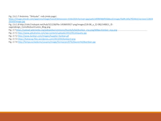 Fig. 2.6.1.7 Anónimo. “Shitsuke”. rvds jimdo page!.
https://image.jimcdn.com/app/cms/image/transf/dimension=210x1024:format=jpg/path/sf0f8f486f93b8ea3/image/ifa0fc16fa7f034e5/version/12824
20169/image.jpg
Fig. 2.6.1.8 http://cdn2.hubspot.net/hub/321238/file-1458693927-png/images/[18-08_a_22-08]/140821_©-
zagandesign_ComoReduzirCustos_Blog.png
Fig. 2.7 https://upload.wikimedia.org/wikipedia/commons/thumb/b/bd/Kanban_esp.png/600px-Kanban_esp.png
Fig. 2.7.1 http://www.pdcahome.com/wp-content/uploads/2012/05/etiqueta.jpg
Fig. 2.7.2 http://www.kanban.com/images/Supplier-Kanban.gif
Fig. 2.7.3 https://katianap.files.wordpress.com/2013/03/kanban3.png
Fig. 2.7.4 http://fempa.es/webcms/usuario/Image/formacion/07%20auren%20kamban.jpg
 