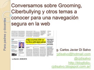 Conversamos sobre Grooming,
Ciberbullying y otros temas a
conocer para una navegación
segura en la web
Mg. Carlos Javier Di Salvo
cjdisalvo@hotmail.com
@cjdisalvo
http://blogfolio-
cjdisalvo.blogspot.com.ar/
Parapadresydocentes
La Nación: 28/06/2016
 