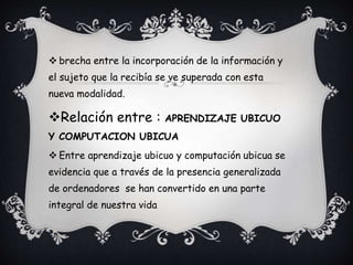  brecha entre la incorporación de la información y
el sujeto que la recibía se ve superada con esta
nueva modalidad.
Relación entre : APRENDIZAJE UBICUO
Y COMPUTACION UBICUA
 Entre aprendizaje ubicuo y computación ubicua se
evidencia que a través de la presencia generalizada
de ordenadores se han convertido en una parte
integral de nuestra vida
 