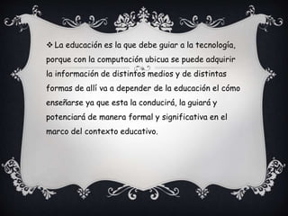  La educación es la que debe guiar a la tecnología,
porque con la computación ubicua se puede adquirir
la información de distintos medios y de distintas
formas de allí va a depender de la educación el cómo
enseñarse ya que esta la conducirá, la guiará y
potenciará de manera formal y significativa en el
marco del contexto educativo.
 