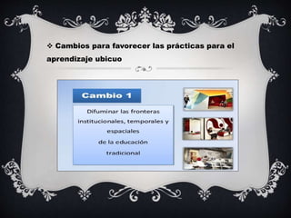  Cambios para favorecer las prácticas para el
aprendizaje ubicuo
 