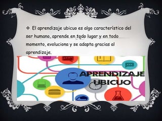  El aprendizaje ubicuo es algo característico del
ser humano, aprende en todo lugar y en todo
momento, evoluciona y se adapta gracias al
aprendizaje.
 