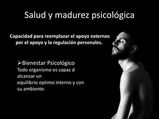 Salud y madurez psicológica
Capacidad para reemplazar el apoyo externos
por el apoyo y la regulación personales.
Bienestar Psicológico
Todo organismo es capaz d
alcanzar un
equilibrio optimo interno y con
su ambiente.
 