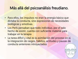 Más allá del psicoanálisis freudiano.
• Para ellos, los impulsos no eran la energía básica que
dictaba la conducta, sino expresiones de necesidades
biológicas y emotivas.
• Los Perls pensaban que todo individuo, por el solo
hecho de existir, cuenta con suficiente material para
trabajar en la terapia
• La tarea difícil y vital es la asimilación del proceso en sí,
la integración de rasgos, hábitos, actitudes y pausas de
conducta anteriores introyectados
 