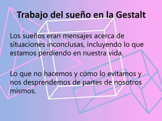Trabajo del sueño en la Gestalt
Los sueños eran mensajes acerca de
situaciones inconclusas, incluyendo lo que
estamos perdiendo en nuestra vida.
Lo que no hacemos y cómo lo evitamos y
nos desprendemos de partes de nosotros
mismos.
 