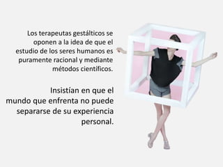Los terapeutas gestálticos se
oponen a la idea de que el
estudio de los seres humanos es
puramente racional y mediante
métodos científicos.
Insistían en que el
mundo que enfrenta no puede
separarse de su experiencia
personal.
 