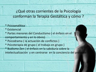 ¿Qué otras corrientes de la Psicología
conforman la Terapia Gestáltica y cómo ?
* Psicoanalítica
* Existencial
* Partes menores del Conductismo ( el énfasis en el
comportamiento y en lo obvio)
* Psicodrama ( la actuación de conflictos )
* Psicoterapia de grupo ( el trabajo en grupo )
* Budismo Zen ( el énfasis en la sabiduría sobre la
intelectualización y en centrarse en la conciencia del presente )
 