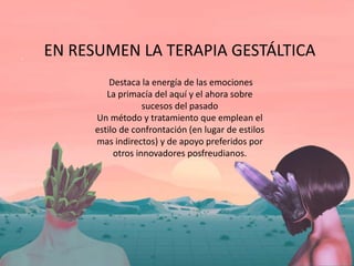 EN RESUMEN LA TERAPIA GESTÁLTICA
Destaca la energía de las emociones
La primacía del aquí y el ahora sobre
sucesos del pasado
Un método y tratamiento que emplean el
estilo de confrontación (en lugar de estilos
mas indirectos) y de apoyo preferidos por
otros innovadores posfreudianos.
 