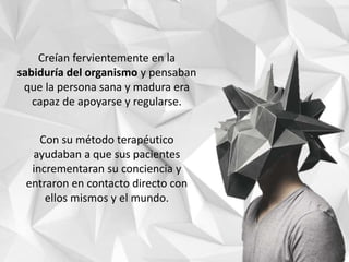 Creían fervientemente en la
sabiduría del organismo y pensaban
que la persona sana y madura era
capaz de apoyarse y regularse.
Con su método terapéutico
ayudaban a que sus pacientes
incrementaran su conciencia y
entraron en contacto directo con
ellos mismos y el mundo.
 