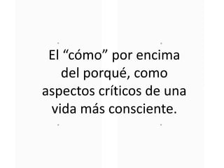 El “cómo” por encima
del porqué, como
aspectos críticos de una
vida más consciente.
 