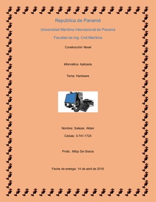 República de Panamá
Universidad Marítima Internacional de Panamá
Facultad de Ing. Civil Marítima
Construcción Naval
Informática Aplicada
Tema: Hardware
Nombre: Salazar, Aldair
Cédula: 3-741-1724
Profa.: Mitzy De Gracia
Fecha de entrega: 14 de abril de 2016
