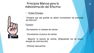 Principios Básicos para la
Administración del Efectivo
• Primer Principio:
"Siempre que sea posible se deben incrementar las entradas
de efectivo".
Ejemplo:
-Incrementar el volumen de ventas.
- Incrementar el precio de ventas.
- Mejorar la mezcla de ventas. (Impulsando las de mayor
margen de contribución).
- Eliminar descuentos.
11
 