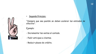 • Segundo Principio:
"Siempre que sea posible se deben acelerar las entradas de
efectivo".
Ejemplo:
- Incrementar las ventas al contado.
- Pedir anticipos a clientes.
- Reducir plazos de crédito.
12
 