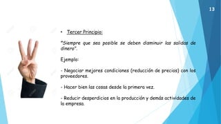 • Tercer Principio:
"Siempre que sea posible se deben disminuir las salidas de
dinero".
Ejemplo:
- Negociar mejores condiciones (reducción de precios) con los
proveedores.
- Hacer bien las cosas desde la primera vez.
- Reducir desperdicios en la producción y demás actividades de
la empresa.
13
 