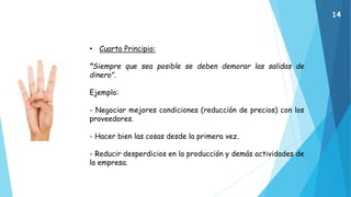 • Cuarto Principio:
"Siempre que sea posible se deben demorar las salidas de
dinero".
Ejemplo:
- Negociar mejores condiciones (reducción de precios) con los
proveedores.
- Hacer bien las cosas desde la primera vez.
- Reducir desperdicios en la producción y demás actividades de
la empresa.
14
 